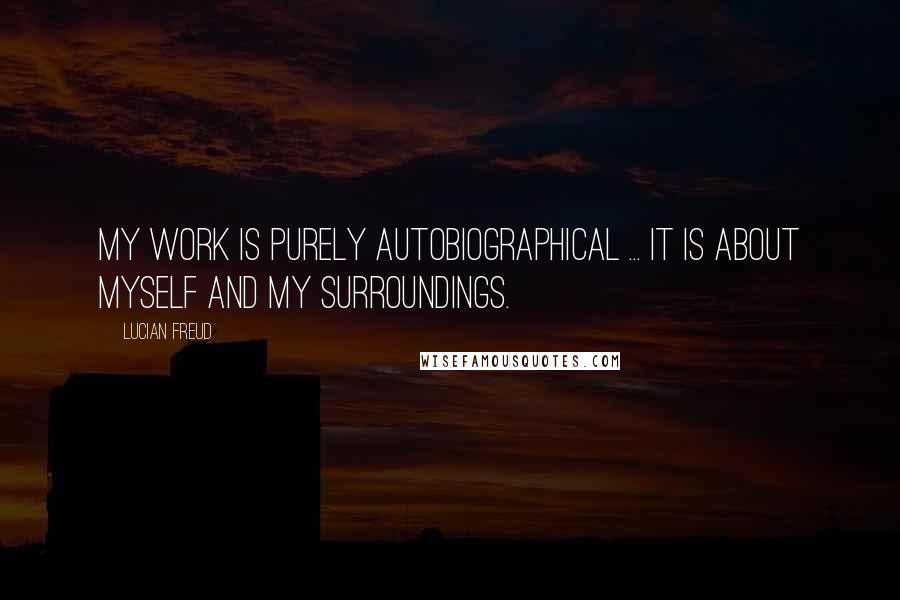Lucian Freud Quotes: My work is purely autobiographical ... It is about myself and my surroundings.