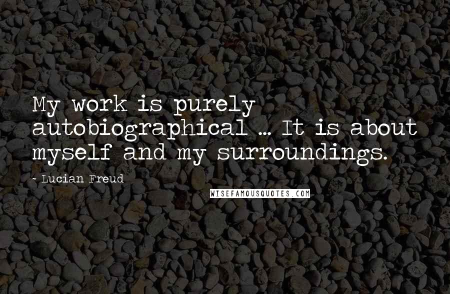 Lucian Freud Quotes: My work is purely autobiographical ... It is about myself and my surroundings.