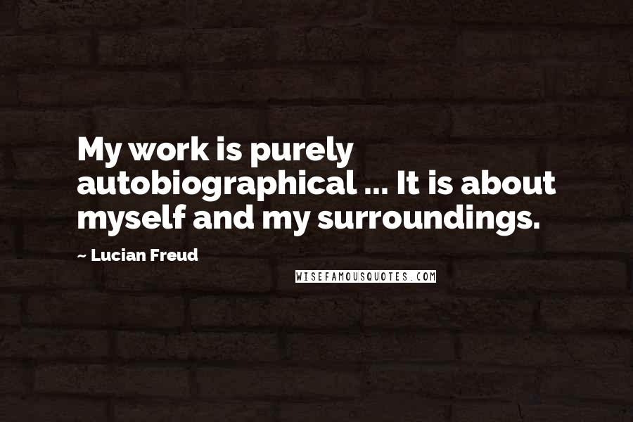 Lucian Freud Quotes: My work is purely autobiographical ... It is about myself and my surroundings.