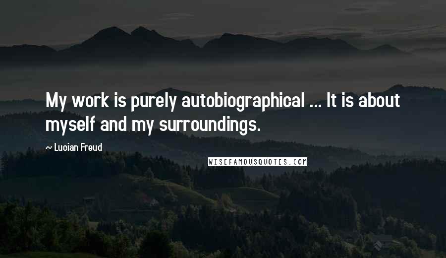 Lucian Freud Quotes: My work is purely autobiographical ... It is about myself and my surroundings.