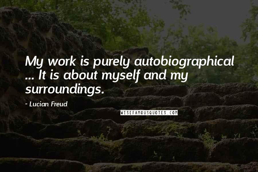 Lucian Freud Quotes: My work is purely autobiographical ... It is about myself and my surroundings.