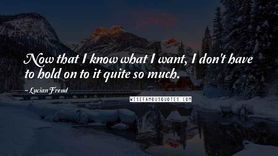 Lucian Freud Quotes: Now that I know what I want, I don't have to hold on to it quite so much.
