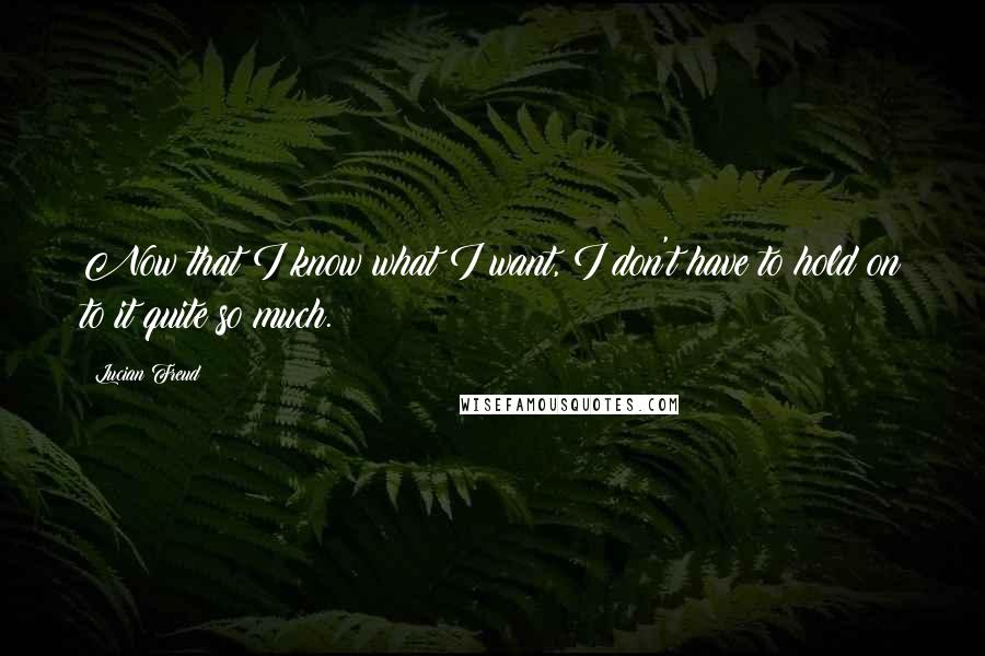 Lucian Freud Quotes: Now that I know what I want, I don't have to hold on to it quite so much.