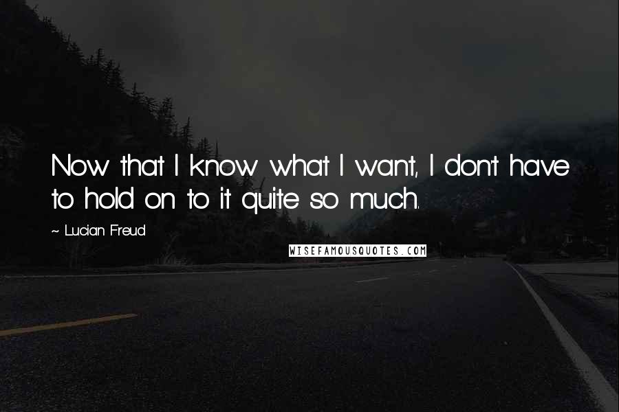 Lucian Freud Quotes: Now that I know what I want, I don't have to hold on to it quite so much.