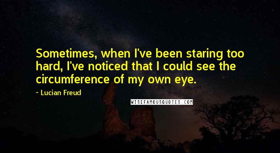 Lucian Freud Quotes: Sometimes, when I've been staring too hard, I've noticed that I could see the circumference of my own eye.