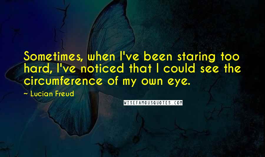 Lucian Freud Quotes: Sometimes, when I've been staring too hard, I've noticed that I could see the circumference of my own eye.