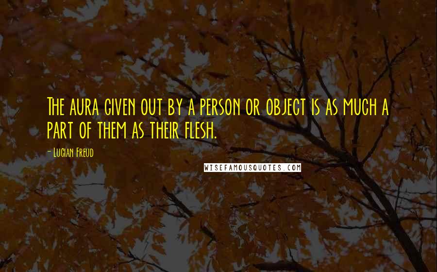 Lucian Freud Quotes: The aura given out by a person or object is as much a part of them as their flesh.