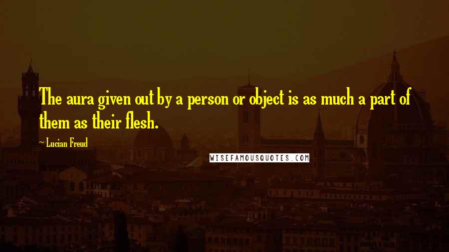 Lucian Freud Quotes: The aura given out by a person or object is as much a part of them as their flesh.