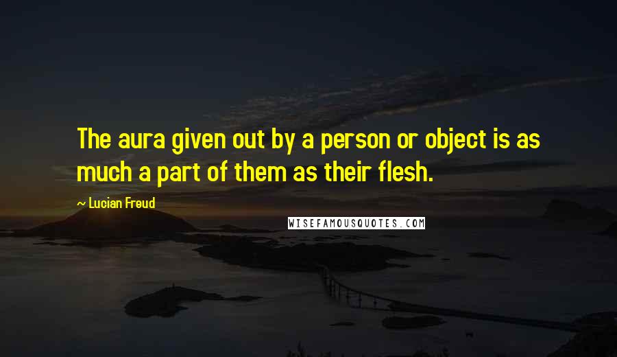 Lucian Freud Quotes: The aura given out by a person or object is as much a part of them as their flesh.