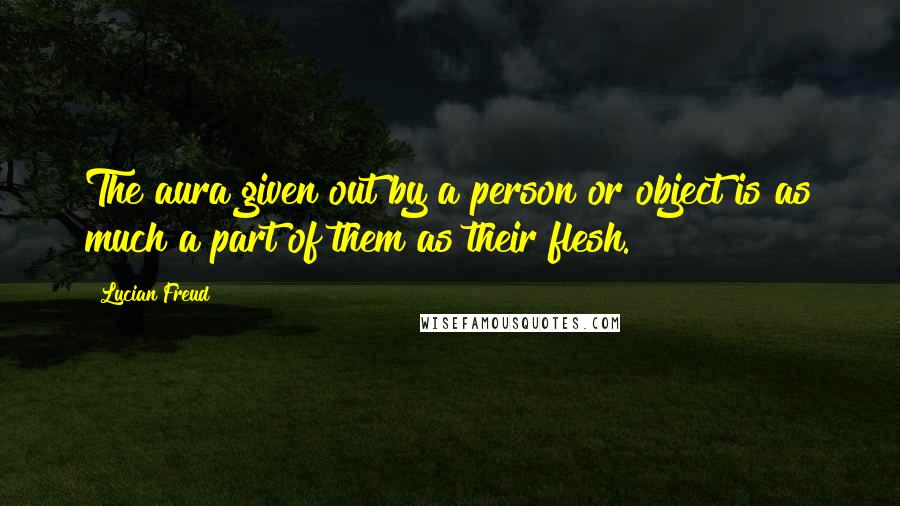 Lucian Freud Quotes: The aura given out by a person or object is as much a part of them as their flesh.