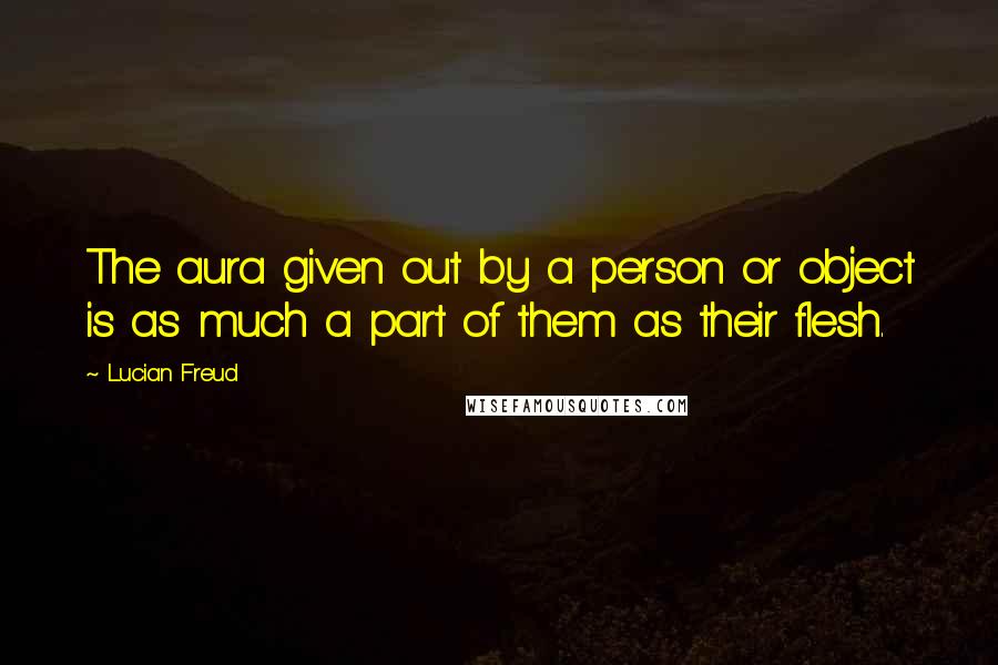 Lucian Freud Quotes: The aura given out by a person or object is as much a part of them as their flesh.