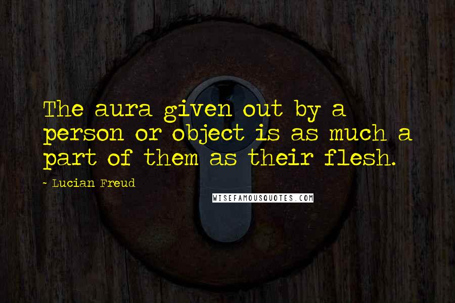 Lucian Freud Quotes: The aura given out by a person or object is as much a part of them as their flesh.