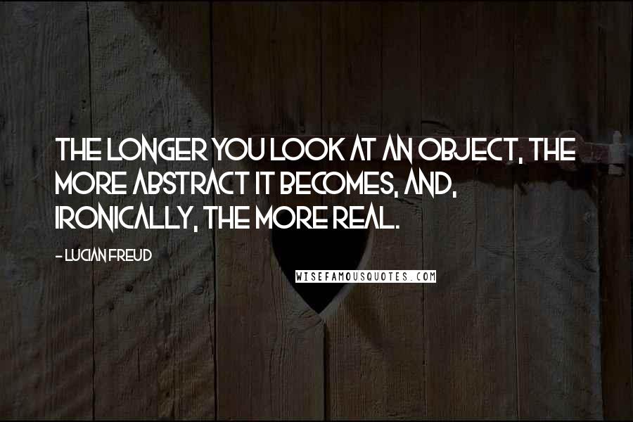 Lucian Freud Quotes: The longer you look at an object, the more abstract it becomes, and, ironically, the more real.