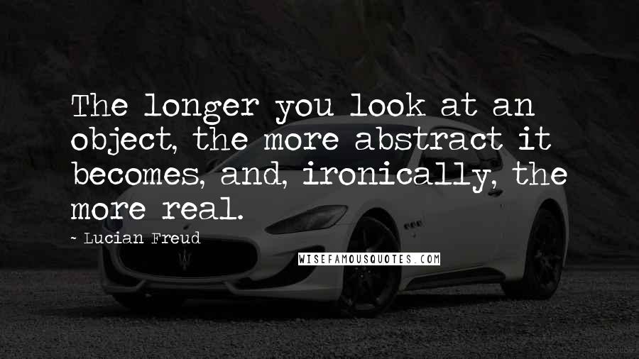 Lucian Freud Quotes: The longer you look at an object, the more abstract it becomes, and, ironically, the more real.