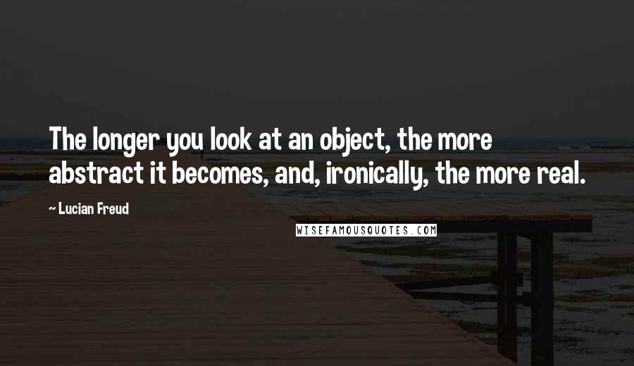 Lucian Freud Quotes: The longer you look at an object, the more abstract it becomes, and, ironically, the more real.