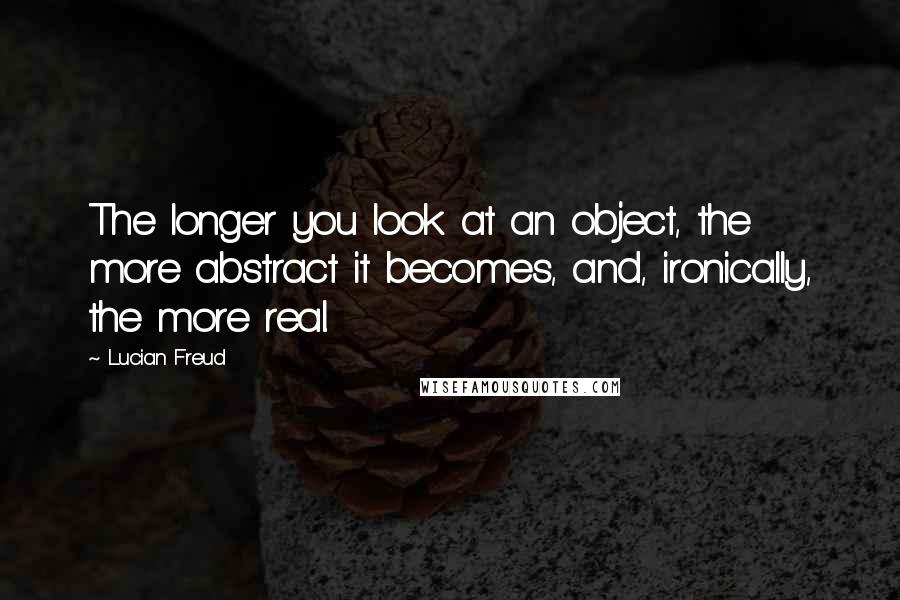 Lucian Freud Quotes: The longer you look at an object, the more abstract it becomes, and, ironically, the more real.