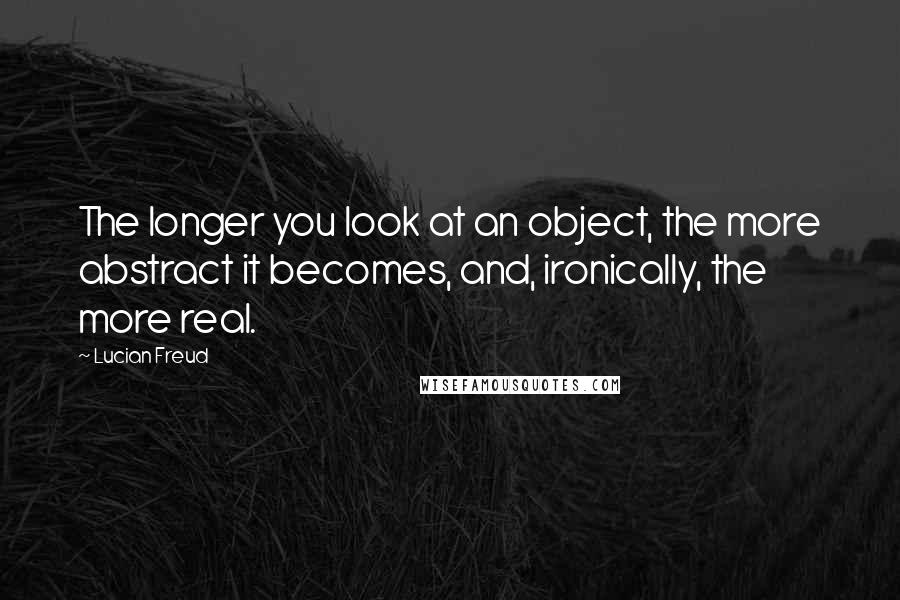 Lucian Freud Quotes: The longer you look at an object, the more abstract it becomes, and, ironically, the more real.