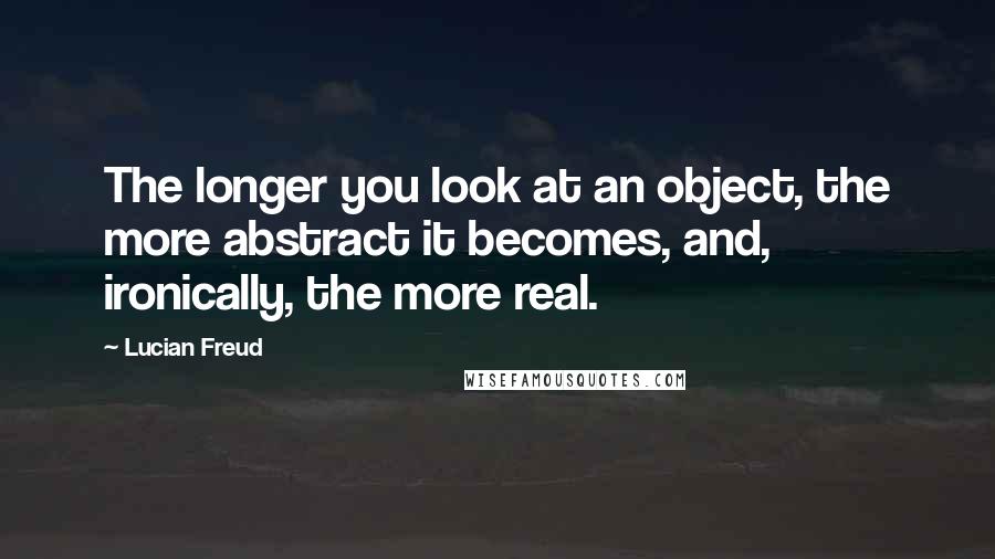 Lucian Freud Quotes: The longer you look at an object, the more abstract it becomes, and, ironically, the more real.