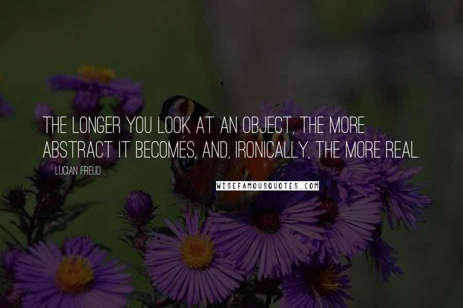 Lucian Freud Quotes: The longer you look at an object, the more abstract it becomes, and, ironically, the more real.