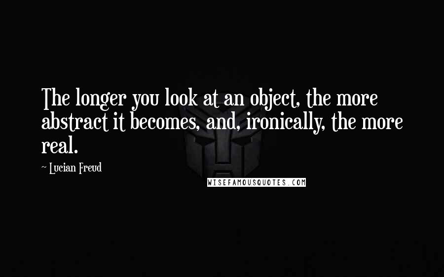 Lucian Freud Quotes: The longer you look at an object, the more abstract it becomes, and, ironically, the more real.