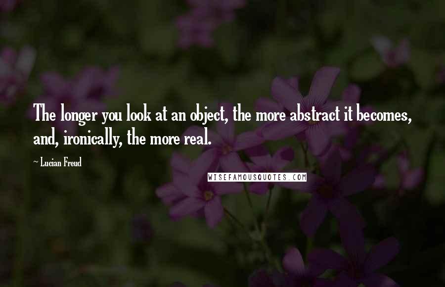 Lucian Freud Quotes: The longer you look at an object, the more abstract it becomes, and, ironically, the more real.