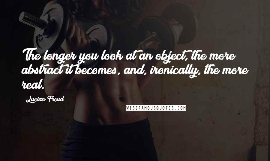 Lucian Freud Quotes: The longer you look at an object, the more abstract it becomes, and, ironically, the more real.