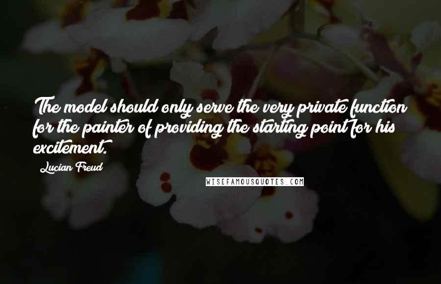 Lucian Freud Quotes: The model should only serve the very private function for the painter of providing the starting point for his excitement.