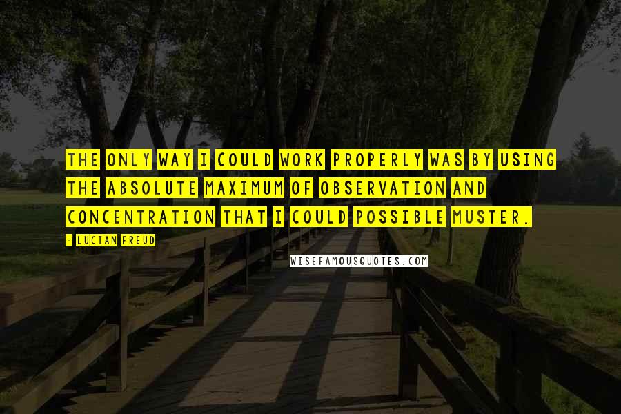 Lucian Freud Quotes: The only way I could work properly was by using the absolute maximum of observation and concentration that I could possible muster.