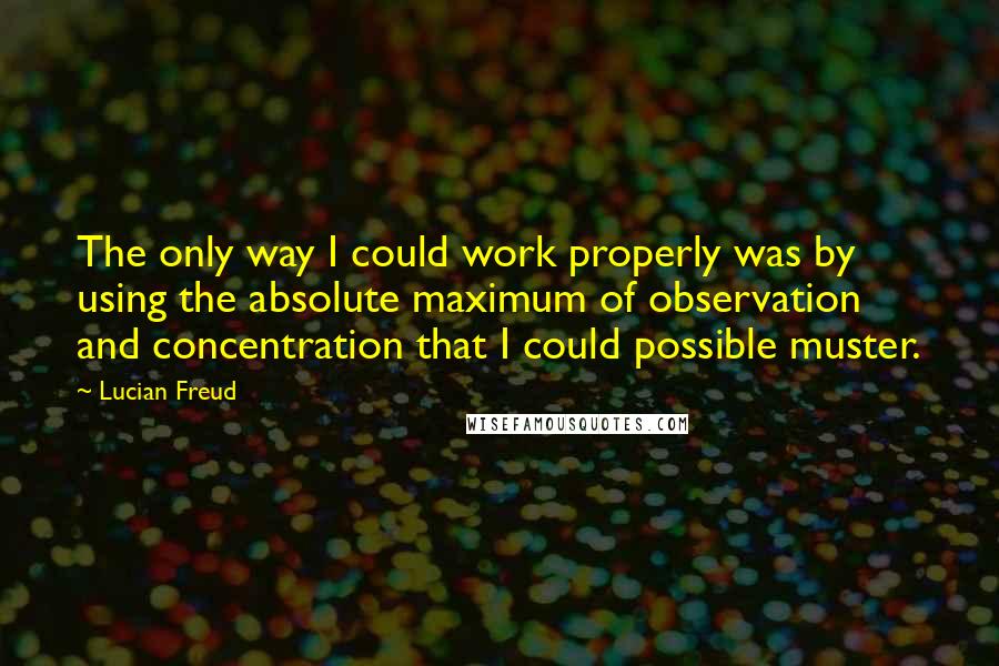 Lucian Freud Quotes: The only way I could work properly was by using the absolute maximum of observation and concentration that I could possible muster.