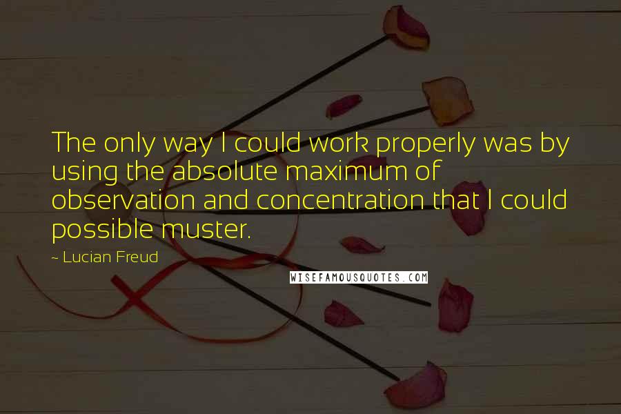 Lucian Freud Quotes: The only way I could work properly was by using the absolute maximum of observation and concentration that I could possible muster.