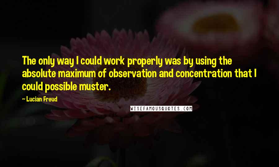 Lucian Freud Quotes: The only way I could work properly was by using the absolute maximum of observation and concentration that I could possible muster.