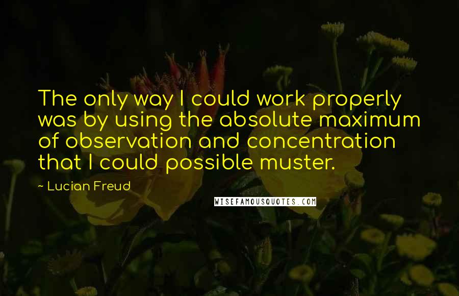 Lucian Freud Quotes: The only way I could work properly was by using the absolute maximum of observation and concentration that I could possible muster.