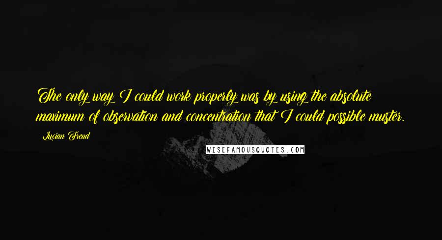 Lucian Freud Quotes: The only way I could work properly was by using the absolute maximum of observation and concentration that I could possible muster.