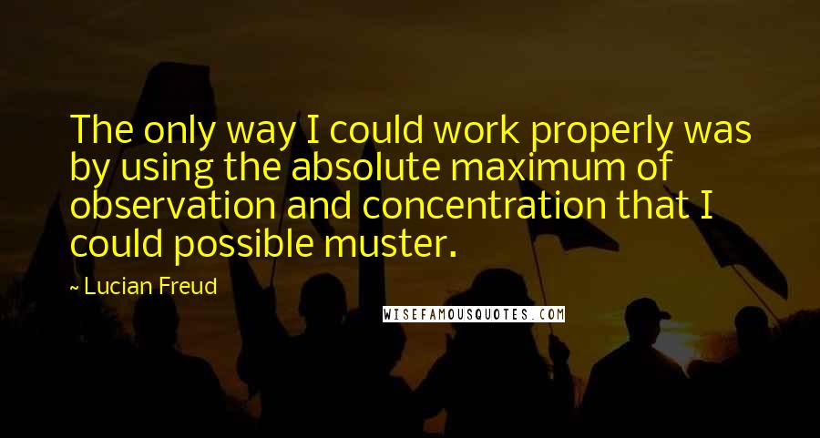 Lucian Freud Quotes: The only way I could work properly was by using the absolute maximum of observation and concentration that I could possible muster.