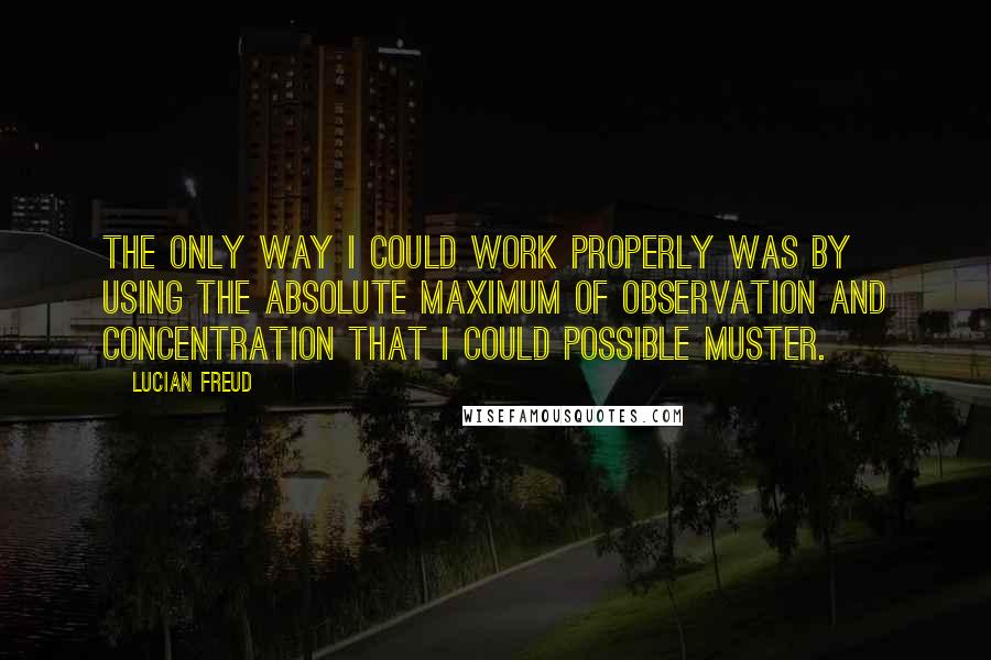 Lucian Freud Quotes: The only way I could work properly was by using the absolute maximum of observation and concentration that I could possible muster.