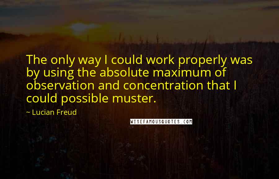 Lucian Freud Quotes: The only way I could work properly was by using the absolute maximum of observation and concentration that I could possible muster.
