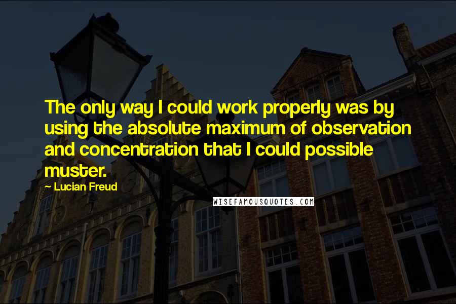 Lucian Freud Quotes: The only way I could work properly was by using the absolute maximum of observation and concentration that I could possible muster.