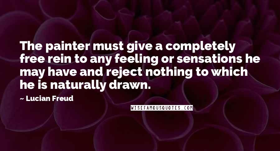 Lucian Freud Quotes: The painter must give a completely free rein to any feeling or sensations he may have and reject nothing to which he is naturally drawn.