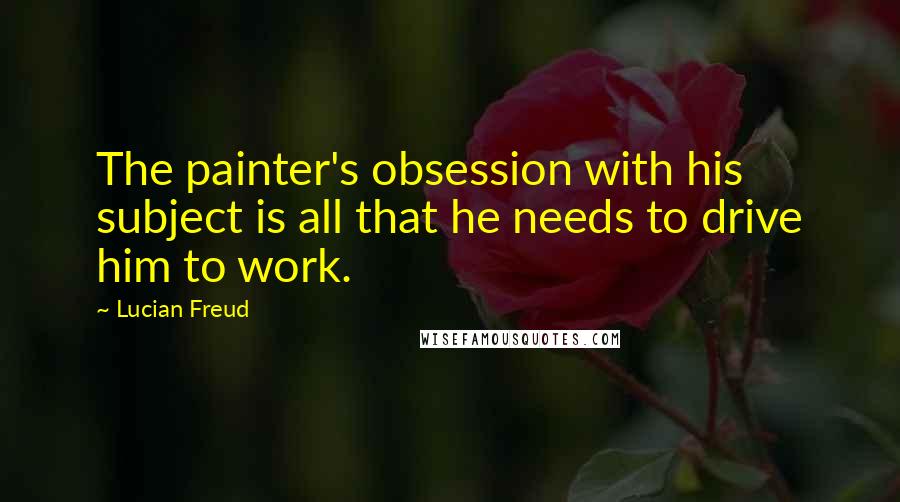 Lucian Freud Quotes: The painter's obsession with his subject is all that he needs to drive him to work.