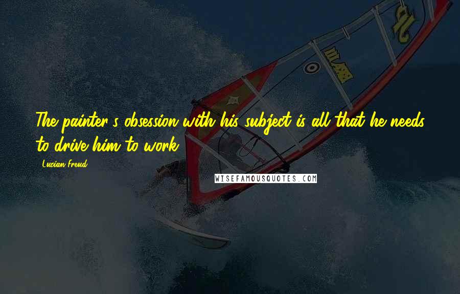 Lucian Freud Quotes: The painter's obsession with his subject is all that he needs to drive him to work.