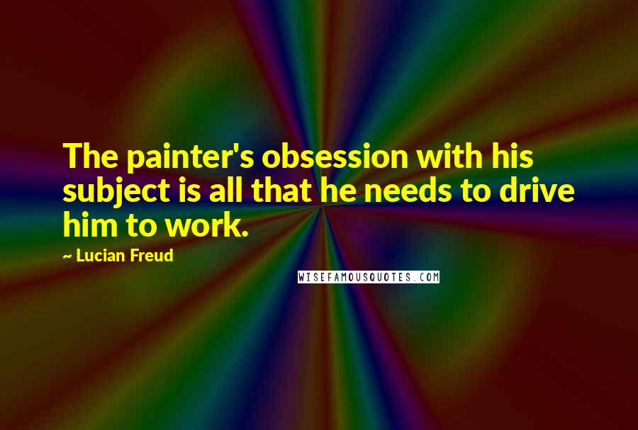 Lucian Freud Quotes: The painter's obsession with his subject is all that he needs to drive him to work.