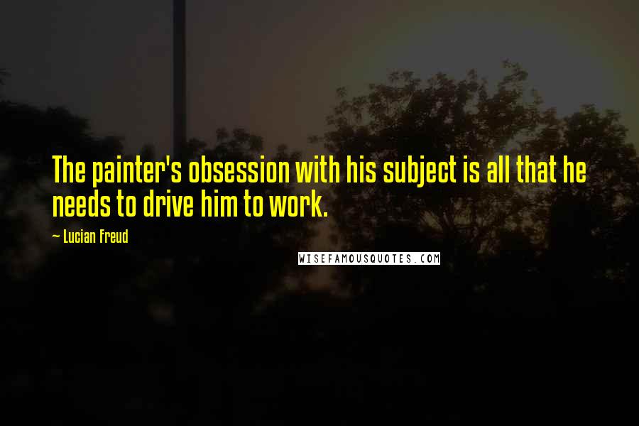 Lucian Freud Quotes: The painter's obsession with his subject is all that he needs to drive him to work.