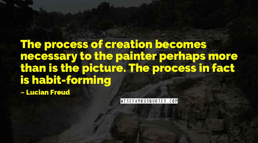 Lucian Freud Quotes: The process of creation becomes necessary to the painter perhaps more than is the picture. The process in fact is habit-forming