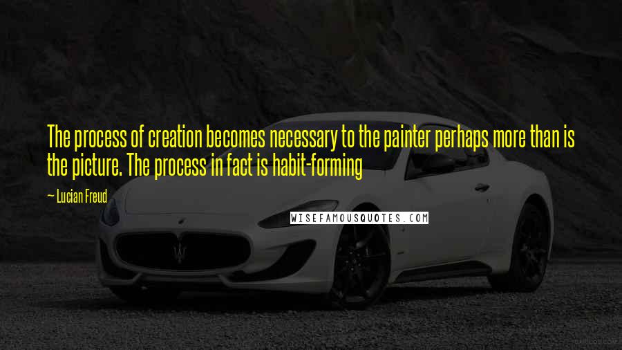 Lucian Freud Quotes: The process of creation becomes necessary to the painter perhaps more than is the picture. The process in fact is habit-forming