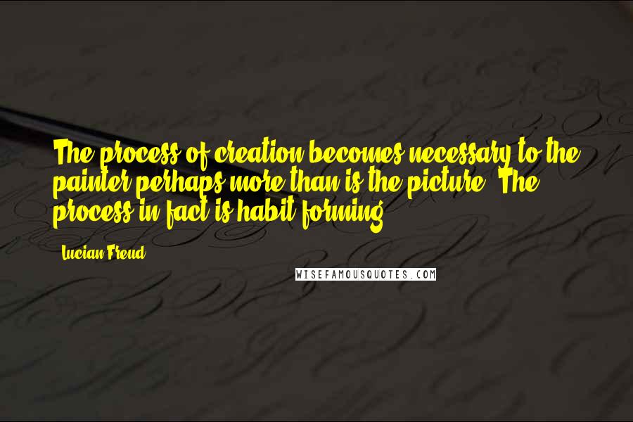 Lucian Freud Quotes: The process of creation becomes necessary to the painter perhaps more than is the picture. The process in fact is habit-forming