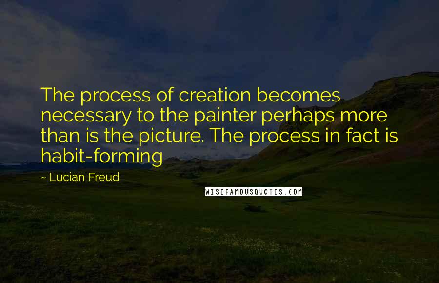 Lucian Freud Quotes: The process of creation becomes necessary to the painter perhaps more than is the picture. The process in fact is habit-forming