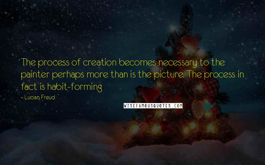 Lucian Freud Quotes: The process of creation becomes necessary to the painter perhaps more than is the picture. The process in fact is habit-forming