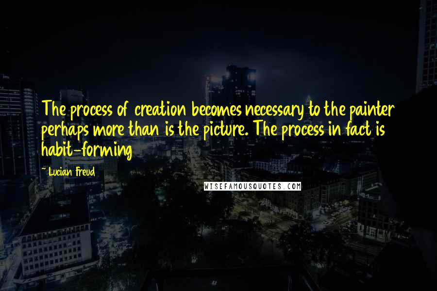 Lucian Freud Quotes: The process of creation becomes necessary to the painter perhaps more than is the picture. The process in fact is habit-forming