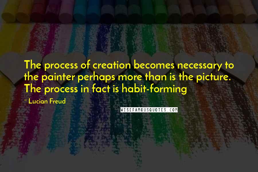 Lucian Freud Quotes: The process of creation becomes necessary to the painter perhaps more than is the picture. The process in fact is habit-forming