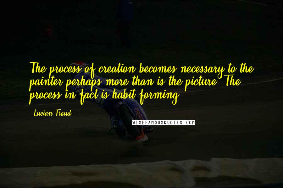 Lucian Freud Quotes: The process of creation becomes necessary to the painter perhaps more than is the picture. The process in fact is habit-forming